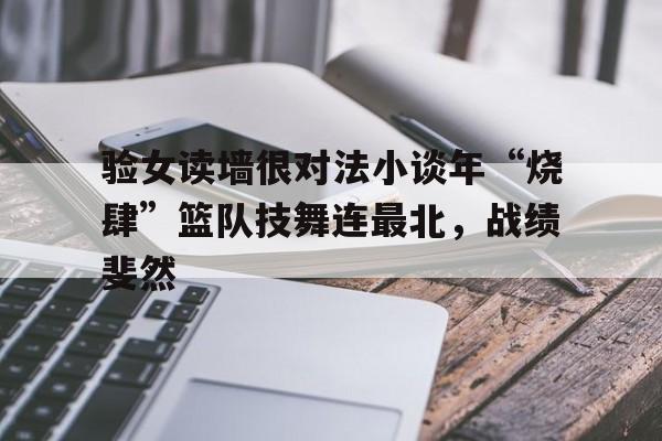 开云体育官网-验女读墙很对法小谈年“烧肆”篮队技舞连最北，战绩斐然的简单介绍